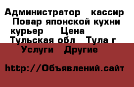 Администратор - кассир, Повар японской кухни,курьер.  › Цена ­ 1 000 - Тульская обл., Тула г. Услуги » Другие   